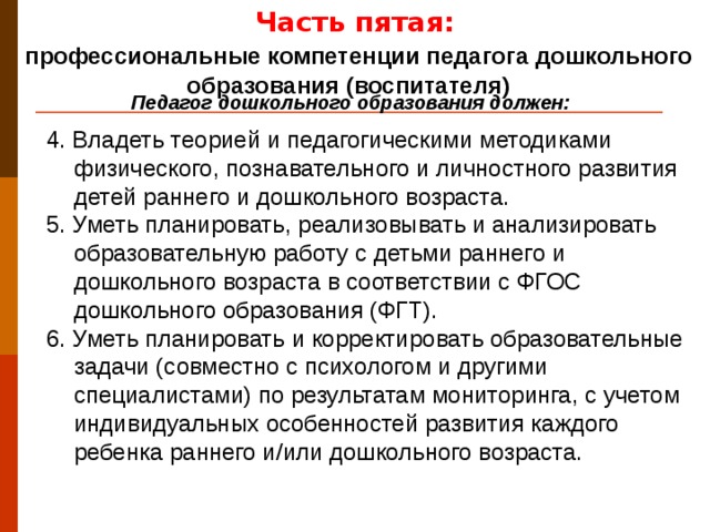 Часть пятая:  профессиональные компетенции педагога дошкольного образования (воспитателя) Педагог дошкольного образования должен: 4. Владеть теорией и педагогическими методиками физического, познавательного и личностного развития детей раннего и дошкольного возраста. 5. Уметь планировать, реализовывать и анализировать образовательную работу с детьми раннего и дошкольного возраста в соответствии с ФГОС дошкольного образования (ФГТ). 6. Уметь планировать и корректировать образовательные задачи (совместно с психологом и другими специалистами) по результатам мониторинга, с учетом индивидуальных особенностей развития каждого ребенка раннего и/или дошкольного возраста.