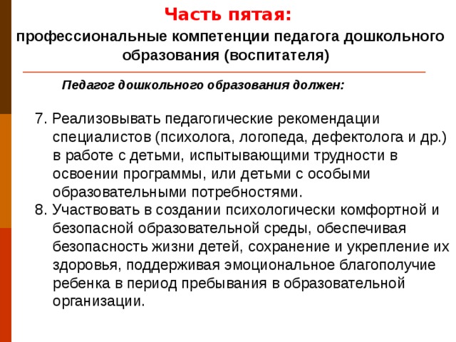 Часть пятая:  профессиональные компетенции педагога дошкольного образования (воспитателя) Педагог дошкольного образования должен: 7. Реализовывать педагогические рекомендации специалистов (психолога, логопеда, дефектолога и др.) в работе с детьми, испытывающими трудности в освоении программы, или детьми с особыми образовательными потребностями. 8. Участвовать в создании психологически комфортной и безопасной образовательной среды, обеспечивая безопасность жизни детей, сохранение и укрепление их здоровья, поддерживая эмоциональное благополучие ребенка в период пребывания в образовательной организации.