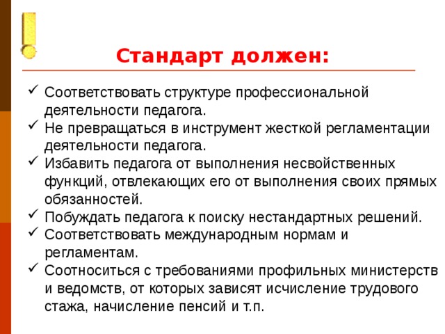 Стандарт должен:  Соответствовать структуре профессиональной деятельности педагога. Не превращаться в инструмент жесткой регламентации деятельности педагога. Избавить педагога от выполнения несвойственных функций, отвлекающих его от выполнения своих прямых обязанностей. Побуждать педагога к поиску нестандартных решений. Соответствовать международным нормам и регламентам. Соотноситься с требованиями профильных министерств и ведомств, от которых зависят исчисление трудового стажа, начисление пенсий и т.п.
