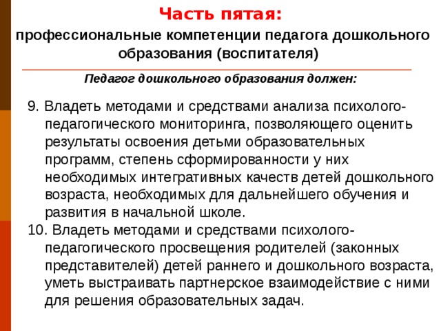 Часть пятая:  профессиональные компетенции педагога дошкольного образования (воспитателя) Педагог дошкольного образования должен: 9. Владеть методами и средствами анализа психолого-педагогического мониторинга, позволяющего оценить результаты освоения детьми образовательных программ, степень сформированности у них необходимых интегративных качеств детей дошкольного возраста, необходимых для дальнейшего обучения и развития в начальной школе. 10. Владеть методами и средствами психолого-педагогического просвещения родителей (законных представителей) детей раннего и дошкольного возраста, уметь выстраивать партнерское взаимодействие с ними для решения образовательных задач.