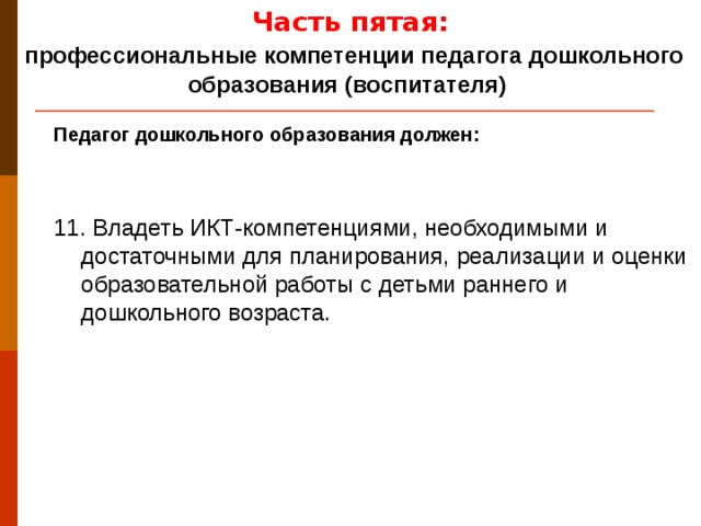 Часть пятая:  профессиональные компетенции педагога дошкольного образования (воспитателя) Педагог дошкольного образования должен: 11. Владеть ИКТ-компетенциями, необходимыми и достаточными для планирования, реализации и оценки образовательной работы с детьми раннего и дошкольного возраста.