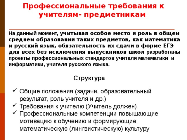 Профессиональные требования к учителям- предметникам На данный момент, учитывая особое место и роль в общем среднем образовании таких предметов, как математика и русский язык, обязательность их сдачи в форме ЕГЭ для всех без исключения выпускников школ  разработаны проекты профессиональных стандартов учителя математики и информатики, учителя русского языка. Структура Общие положения (задачи, образовательный результат, роль учителя и др.) Требования к учителю (Учитель должен) Профессиональные компетенции повышающие мотивацию к обучению и формирующие математическую (лингвистическую) культуру