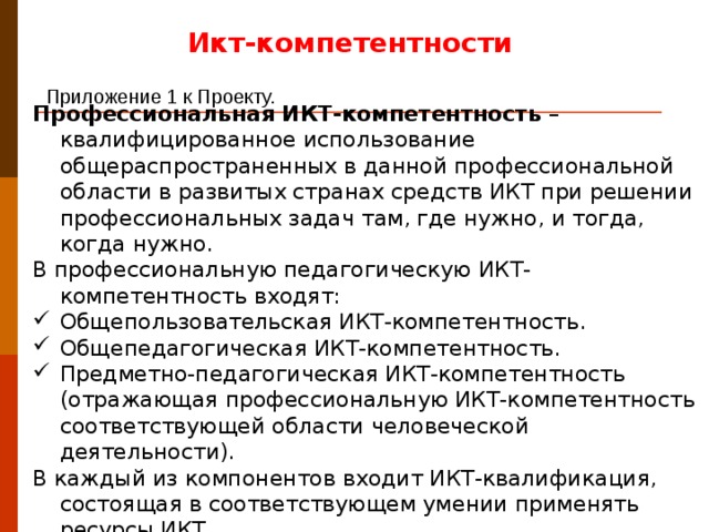 Икт-компетентности Приложение 1 к Проекту.  Профессиональная ИКТ-компетентность – квалифицированное использование общераспространенных в данной профессиональной области в развитых странах средств ИКТ при решении профессиональных задач там, где нужно, и тогда, когда нужно. В профессиональную педагогическую ИКТ-компетентность входят: Общепользовательская ИКТ-компетентность. Общепедагогическая ИКТ-компетентность. Предметно-педагогическая ИКТ-компетентность (отражающая профессиональную ИКТ-компетентность соответствующей области человеческой деятельности). В каждый из компонентов входит ИКТ-квалификация, состоящая в соответствующем умении применять ресурсы ИКТ. Вопрос большой. Здесь работа с текстом стандарта или вынести на отдельный вопрос с презентацией + с пособы и пути достижения по стандарту