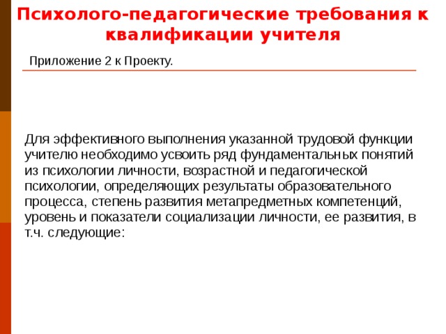 Психолого-педагогические требования к квалификации учителя Приложение 2 к Проекту.  Для эффективного выполнения указанной трудовой функции учителю необходимо усвоить ряд фундаментальных понятий из психологии личности, возрастной и педагогической психологии, определяющих результаты образовательного процесса, степень развития метапредметных компетенций, уровень и показатели социализации личности, ее развития, в т.ч. следующие: Здесь работа со стандартом