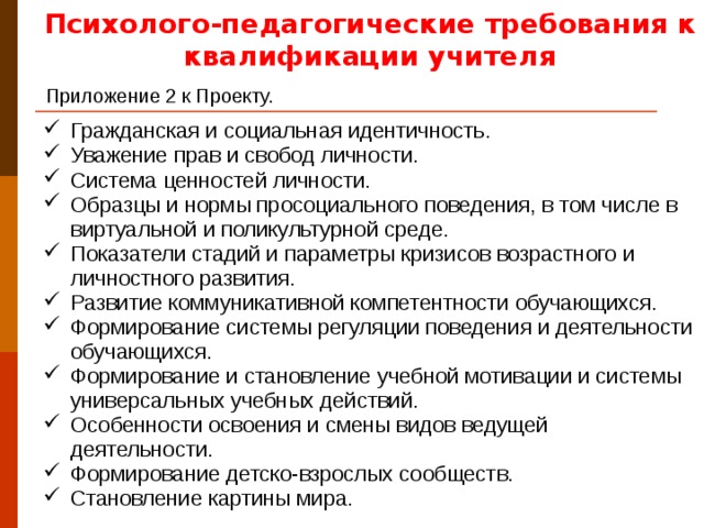 Психолого-педагогические требования к квалификации учителя Приложение 2 к Проекту.  Гражданская и социальная идентичность. Уважение прав и свобод личности. Система ценностей личности. Образцы и нормы просоциального поведения, в том числе в виртуальной и поликультурной среде. Показатели стадий и параметры кризисов возрастного и личностного развития. Развитие коммуникативной компетентности обучающихся. Формирование системы регуляции поведения и деятельности обучающихся. Формирование и становление учебной мотивации и системы универсальных учебных действий. Особенности освоения и смены видов ведущей деятельности. Формирование детско-взрослых сообществ. Становление картины мира. Способы и пути достижения по стандарту