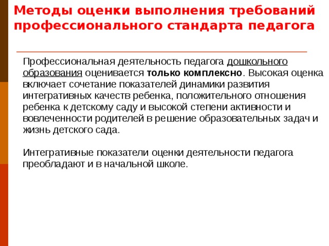 Методы оценки выполнения требований профессионального стандарта педагога Профессиональная деятельность педагога дошкольного образования оценивается только комплексно . Высокая оценка включает сочетание показателей динамики развития интегративных качеств ребенка, положительного отношения ребенка к детскому саду и высокой степени активности и вовлеченности родителей в решение образовательных задач и жизнь детского сада. Интегративные показатели оценки деятельности педагога преобладают и в начальной школе.