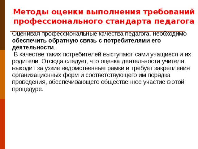 Методы оценки выполнения требований профессионального стандарта педагога Оценивая профессиональные качества педагога, необходимо обеспечить обратную связь с потребителями его деятельности .  В качестве таких потребителей выступают сами учащиеся и их родители. Отсюда следует, что оценка деятельности учителя выходит за узкие ведомственные рамки и требует закрепления организационных форм и соответствующего им порядка проведения, обеспечивающего общественное участие в этой процедуре. Возможные способы достижения и демонстрации учителем соответствия требованиям настоящего профессионального стандарта приведены в Приложениях № 1–2.