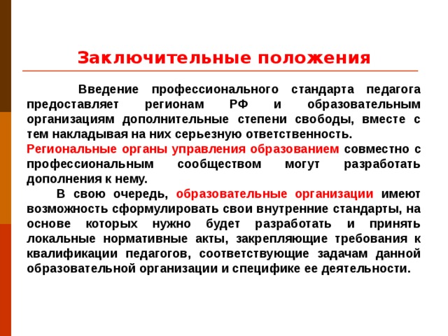 Заключительные положения  Введение профессионального стандарта педагога предоставляет регионам РФ и образовательным организациям дополнительные степени свободы, вместе с тем накладывая на них серьезную ответственность. Региональные органы управления образованием совместно с профессиональным сообществом могут разработать дополнения к нему.  В свою очередь, образовательные организации имеют возможность сформулировать свои внутренние стандарты, на основе которых нужно будет разработать и принять локальные нормативные акты, закрепляющие требования к квалификации педагогов, соответствующие задачам данной образовательной организации и специфике ее деятельности.