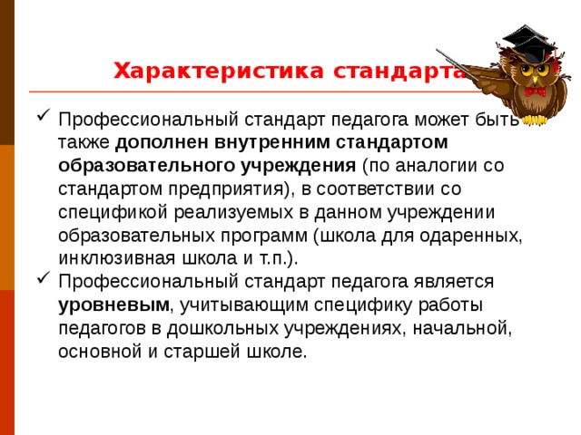 Характеристика стандарта  Профессиональный стандарт педагога может быть также дополнен внутренним стандартом образовательного учреждения (по аналогии со стандартом предприятия), в соответствии со спецификой реализуемых в данном учреждении образовательных программ (школа для одаренных, инклюзивная школа и т.п.). Профессиональный стандарт педагога является уровневым , учитывающим специфику работы педагогов в дошкольных учреждениях, начальной, основной и старшей школе. Федеральный закон № 273-ФЗ от 29.12.2012 «Об образовании в Российской Федерации» (далее – ФЗ) относит дошкольное образование к одному из уровней общего. Кроме того, в ФЗ, наряду с такой функцией, как уход и присмотр за ребенком, за дошкольными организациями закрепляется обязанность осуществлять образовательную деятельность, выделяемую в отдельную услугу. В соответствии с законом, сегодня любая школа вправе реализовывать программы дошкольного образования. Отсюда возникает необходимость единого подхода к профессиональным компетенциям педагога дошкольного образования и учителя .