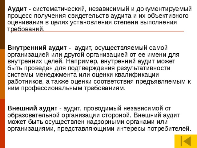 Аудит - систематический, независимый и документируемый процесс получения свидетельств аудита и их объективного оценивания в целях установления степени выполнения требований. Внутренний аудит - аудит, осуществляемый самой организацией или другой организацией от ее имени для внутренних целей. Например, внутренний аудит может быть проведен для подтверждения результативности системы менеджмента или оценки квалификации работников, а также оценки соответствия предъявляемым к ним профессиональным требованиям. АУДИТ (лат. audit - он слышит, англ. audit - проверка, ревизия) – анализ деятельности в данном случае педагога, проверка соответствия деятельности определенным установленным правилам, нормам проводимая квалифицированными специалистами. Внешний аудит - аудит, проводимый независимой от образовательной организации стороной. Внешний аудит может быть осуществлен надзорными органами или организациями, представляющими интересы потребителей.