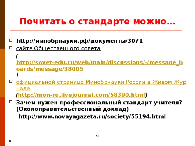 Почитать о стандарте можно… http://минобрнауки.рф/документы/3071 сайте Общественного совета    ( http://sovet-edu.ru/web/main/discussions/-/message_boards/message/38005 ) официальной странице Минобрнауки России в Живом Журнале  ( http://mon-ru.livejournal.com/58390.html ) Зачем нужен профессиональный стандарт учителя? (Околоправительственный доклад)  http://www.novayagazeta.ru/society/55194.html   .