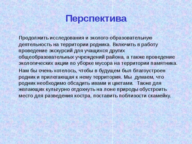 Перспектива   Продолжить исследования и эколого-образовательную деятельность на территории родника. Включить в работу проведение экскурсий для учащихся других общеобразовательных учреждений района, а также проведение экологических акции по уборке мусора на территории памятника.   Нам бы очень хотелось, чтобы в будущем был благоустроен родник и прилегающая к нему территория. Мы думаем, что родник необходимо обсадить ивами и цветами. Также для желающих культурно отдохнуть на лоне природы обустроить место для разведения костра, поставить поблизости скамейку. 