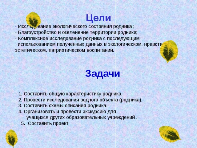 Цели - Исследование экологического состояния родника ; - Благоустройство и озеленение территории родника; - Комплексное исследование родника с последующим  использованием полученных данных в экологическом, нравственно-эстетическом, патриотическом воспитании. Задачи  1. Составить общую характеристику родника. 2. Провести исследования водного объекта (родника). 3. Составить схемы описания родника. 4. Организовать и провести экскурсию для  учащихся других образовательных учреждений .  5 . Составить проект 