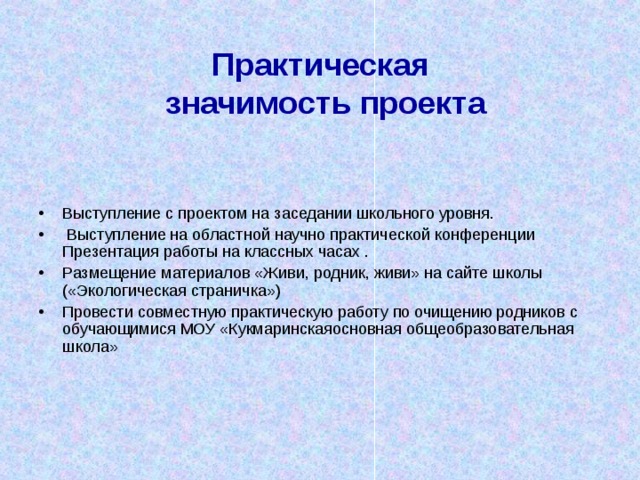   Практическая  значимость проекта   Выступление с проектом на заседании школьного уровня.  Выступление на областной научно практической конференции Презентация работы на классных часах . Размещение материалов «Живи, родник, живи» на сайте школы («Экологическая страничка») Провести совместную практическую работу по очищению родников с обучающимися МОУ «Кукмаринскаяосновная общеобразовательная школа» 