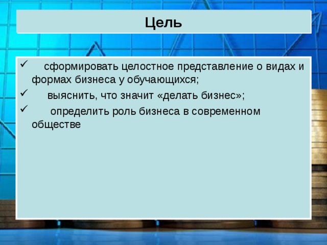 Цель  сформировать целостное представление о видах и формах бизнеса у обучающихся;  выяснить, что значит «делать бизнес»;  определить роль бизнеса в современном обществе 