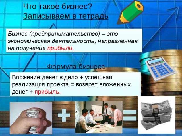 Что такое бизнес? Записываем в тетрадь Бизнес (предпринимательство) – это экономическая деятельность, направленная на получение прибыли. Формула бизнеса Вложение денег в дело + успешная реализация проекта = возврат вложенных денег + прибыль. 