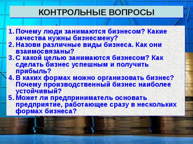 КОНТРОЛЬНЫЕ ВОПРОСЫ Почему люди занимаются бизнесом? Какие качества нужны бизнесмену? Назови различные виды бизнеса. Как они взаимосвязаны? С какой целью занимаются бизнесом? Как сделать бизнес успешным и получить прибыль? В каких формах можно организовать бизнес? Почему производственный бизнес наиболее устойчивый? Может ли предприниматель основать предприятие, работающее сразу в нескольких формах бизнеса? 