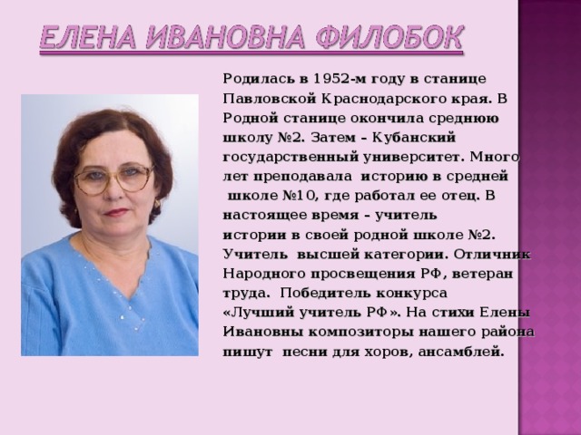Родилась в 1952-м году в станице Павловской Краснодарского края. В Родной станице окончила среднюю школу № 2 . Затем – Кубанский государственный университет. Много лет преподавала историю в средней  школе №10 , где работал ее отец. В настоящее время – учитель истории в своей родной школе №2. Учитель высшей категории. Отличник Народного просвещения РФ , ветеран труда. Победитель конкурса «Лучший учитель РФ». На стихи Елены Ивановны композиторы нашего района пишут песни для хоров , ансамблей. 