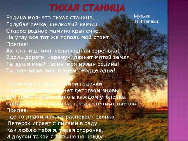 Музыка  В. Шелехи Родина моя- это тихая станица, Голубая речка, шелковый камыш. Старое родное мамино крылечко, На углу все тот же тополь мой стоит. Припев: Ах, станица моя- ненаглядная зоренька! Вдоль дороги черемух, пахнет мятой земля. Ты души моей песня, моя милая родина! Ты, как мама моя, в моем сердце одна! Пролетают птицы- то мои годочки, Алычовый ветер пахнет детством вновь, Все здесь сердцу мило в каждом уголочке. Средь полей я выросла, средь степных цветов! Припев. Где-то рядом иволга распевает звонко  Ветерок играет с липами в саду… Как люблю тебя я, тихая сторонка, И другой такой я больше не найду! 
