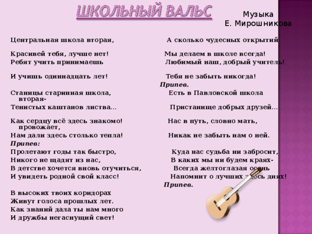 Музыка Е. Мирошникова Центральная школа вторая, А сколько чудесных открытий Красивей тебя, лучше нет! Мы делаем в школе всегда! Ребят учить принимаешь Любимый наш, добрый учитель! И учишь одиннадцать лет! Тебя не забыть никогда!  Припев. Станицы старинная школа, Есть в Павловской школа вторая- Тенистых каштанов листва… Пристанище добрых друзей… Как сердцу всё здесь знакомо! Нас в путь, словно мать, провожает, Нам дали здесь столько тепла! Никак не забыть нам о ней. Припев: Пролетают годы так быстро, Куда нас судьба ни забросит, Никого не щадят из нас, В каких мы ни будем краях- В детстве хочется вновь отучиться, Всегда желтоглазая осень И увидеть родной свой класс! Напомнит о лучших здесь днях!  Припев. В высоких твоих коридорах Живут голоса прошлых лет. Как знаний дала ты нам много И дружбы негаснущий свет!  