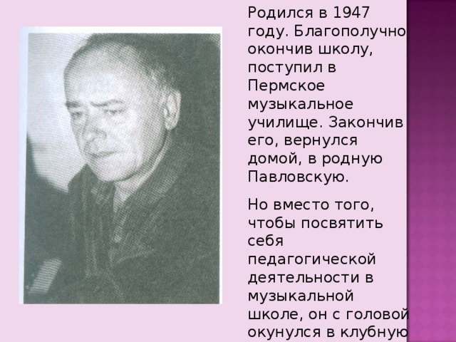 Родился в 1947 году. Благополучно окончив школу, поступил в Пермское музыкальное училище. Закончив его, вернулся домой, в родную Павловскую. Но вместо того, чтобы посвятить себя педагогической деятельности в музыкальной школе, он с головой окунулся в клубную работу. 
