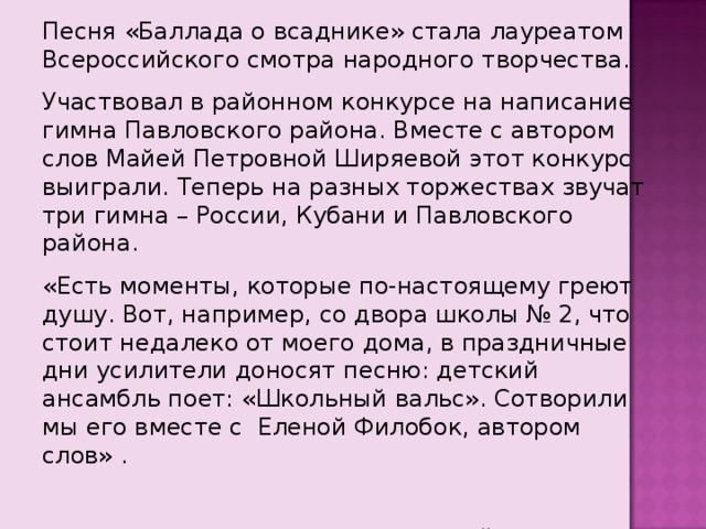 Песня «Баллада о всаднике» стала лауреатом Всероссийского смотра народного творчества. Участвовал в районном конкурсе на написание гимна Павловского района. Вместе с автором слов Майей Петровной Ширяевой этот конкурс выиграли. Теперь на разных торжествах звучат три гимна – России, Кубани и Павловского района. «Есть моменты, которые по-настоящему греют душу. Вот, например, со двора школы № 2, что стоит недалеко от моего дома, в праздничные дни усилители доносят песню: детский ансамбль поет: «Школьный вальс». Сотворили мы его вместе с Еленой Филобок, автором слов» .  Ваш Евгений Мирошников… 