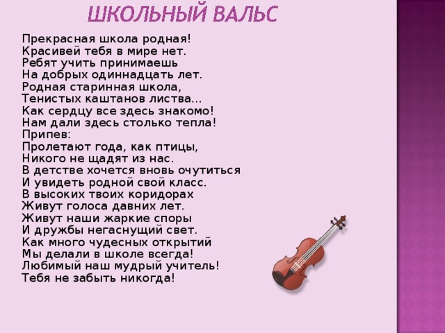 Прекрасная школа родная! Красивей тебя в мире нет. Ребят учить принимаешь На добрых одиннадцать лет. Родная старинная школа , Тенистых каштанов листва… Как сердцу все здесь знакомо! Нам дали здесь столько тепла! Припев: Пролетают года , как птицы , Никого не щадят из нас. В детстве хочется вновь очутиться И увидеть родной свой класс. В высоких твоих коридорах Живут голоса давних лет. Живут наши жаркие споры И дружбы негаснущий свет. Как много чудесных открытий Мы делали в школе всегда! Любимый наш мудрый учитель! Тебя не забыть никогда! 