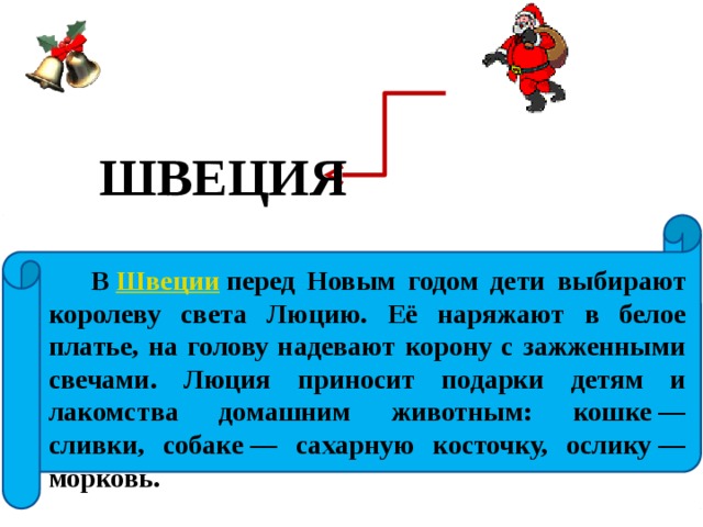 ШВЕЦИЯ  В  Швеции  перед Новым годом дети выбирают королеву света Люцию. Её наряжают в белое платье, на голову надевают корону с зажженными свечами. Люция приносит подарки детям и лакомства домашним животным: кошке — сливки, собаке — сахарную косточку, ослику — морковь. 