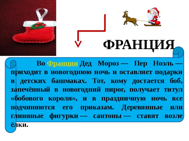ФРАНЦИЯ  Во  Франции  Дед Мороз — Пер Ноэль — приходит в новогоднюю ночь и оставляет подарки в детских башмаках. Тот, кому достается боб, запечённый в новогодний пирог, получает титул «бобового короля», и в праздничную ночь все подчиняются его приказам. Деревянные или глиняные фигурки — сантоны — ставят возле ёлки. 