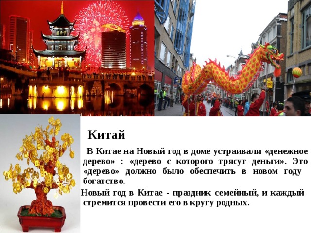   Китай   В Китае на Новый год в доме устраивали «денежное дерево» : «дерево с которого трясут деньги». Это «дерево» должно было обеспечить в новом году богатство. Новый год в Китае - праздник семейный, и каждый стремится провести его в кругу родных.  