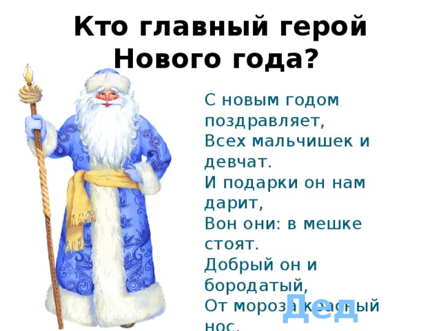 Кто главный герой Нового года?  С новым годом поздравляет,  Всех мальчишек и девчат.  И подарки он нам дарит,  Вон они: в мешке стоят.  Добрый он и бородатый,  От мороза красный нос.  Кто же он, скажите дети,  Громко, дружно:   Дед Мороз 