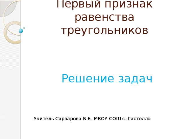 Первый признак равенства треугольников Решение задач Учитель Сарварова В.Б. МКОУ СОШ с. Гастелло 