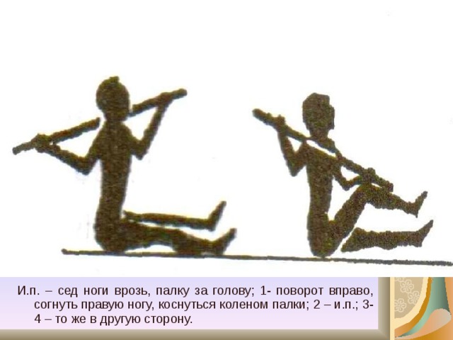 И.п. – сед ноги врозь, палку за голову; 1- поворот вправо, согнуть правую ногу, коснуться коленом палки; 2 – и.п.; 3-4 – то же в другую сторону. 