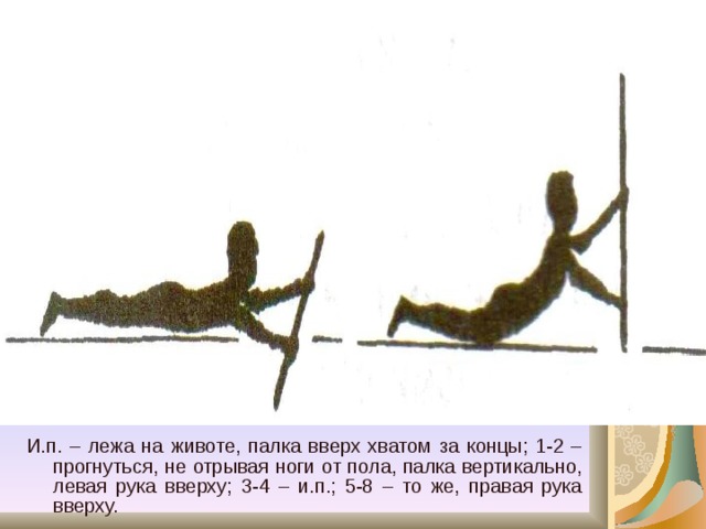 И.п. – лежа на животе, палка вверх хватом за концы; 1-2 – прогнуться, не отрывая ноги от пола, палка вертикально, левая рука вверху; 3-4 – и.п.; 5-8 – то же, правая рука вверху. 