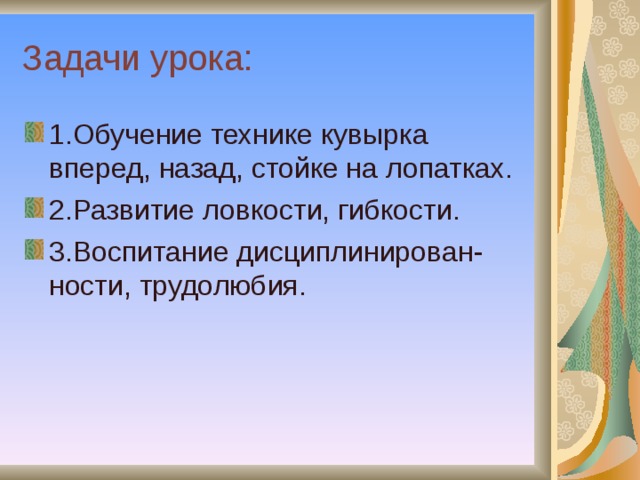 Задачи урока: 1.Обучение технике кувырка вперед, назад, стойке на лопатках. 2.Развитие ловкости, гибкости. 3.Воспитание дисциплинирован - ности, трудолюбия. 