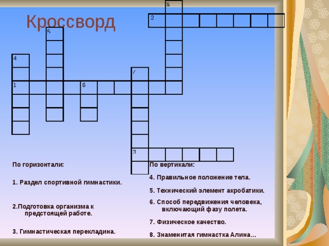 Кроссворд 4 4 8 3 6 1 8 3 6 5 7 5 7 1 2 2 По горизонтали: 1. Раздел спортивной гимнастики. 2.Подготовка организма к предстоящей работе. 3. Гимнастическая перекладина. По вертикали: 4. Правильное положение тела. 5. Технический элемент акробатики. 6. Способ передвижения человека, включающий фазу полета. 7. Физическое качество. 8. Знаменитая гимнастка Алина… 
