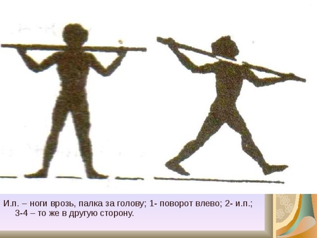И.п. – ноги врозь, палка за голову; 1- поворот влево; 2- и.п.; 3-4 – то же в другую сторону. 
