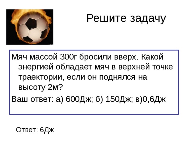 Решите задачу Мяч массой 300г бросили вверх. Какой энергией обладает мяч в верхней точке траектории, если он поднялся на высоту 2м? Ваш ответ: а) 600Дж; б) 150Дж; в)0,6Дж Ответ: 6Дж 