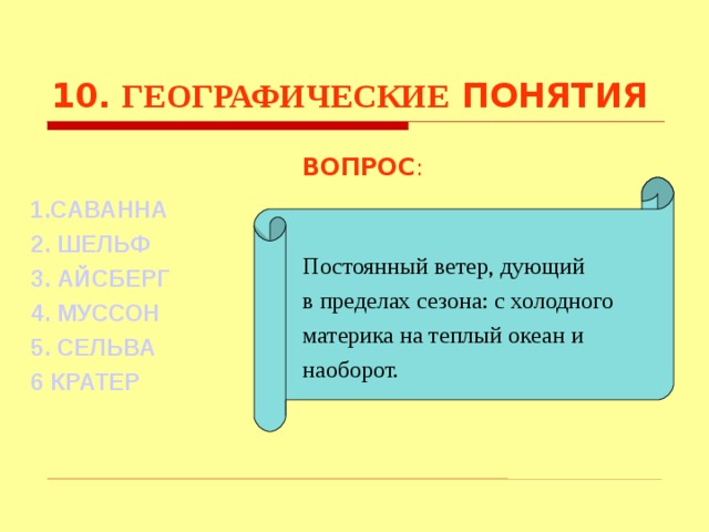10. ГЕОГРАФИЧЕСКИЕ ПОНЯТИЯ ВОПРОС : Постоянный ветер, дующий в пределах сезона: с холодного материка на теплый океан и наоборот. 1.САВАННА 2. ШЕЛЬФ 3. АЙСБЕРГ  4. МУССОН 5. СЕЛЬВА 6 КРАТЕР Используются гиперссылки. Гиперссылки работают только при показе слайдов. При нажатии на правильный вариант открывается слайд с подробным ответом. Прочитать, нажать кнопкой мыши на предполагаемый ответ. При нажатии на правильный вариант вопроса открывается слайд с ответом.  