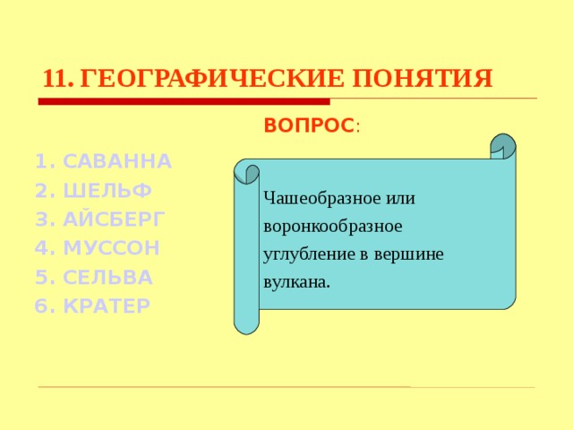 11. ГЕОГРАФИЧЕСКИЕ ПОНЯТИЯ ВОПРОС : Чашеобразное или воронкообразное углубление в вершине вулкана. 1. САВАННА 2. ШЕЛЬФ 3. АЙСБЕРГ  4. МУССОН 5. СЕЛЬВА 6. КРАТЕР Используются гиперссылки. Гиперссылки работают только при показе слайдов. При нажатии на правильный вариант открывается слайд с подробным ответом. Прочитать, нажать кнопкой мыши на предполагаемый ответ. При нажатии на правильный вариант вопроса открывается слайд с ответом.  