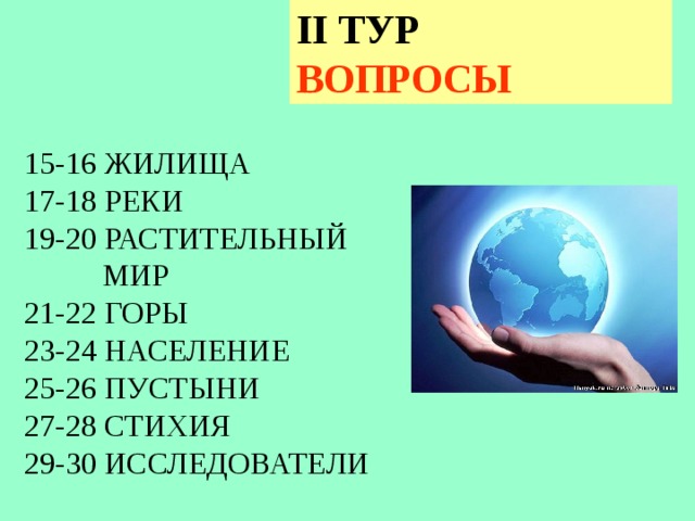 II ТУР ВОПРОСЫ 15-16 ЖИЛИЩА 17-18 РЕКИ 19-20 РАСТИТЕЛЬНЫЙ  МИР 21-22 ГОРЫ 23-24 НАСЕЛЕНИЕ 25-26 ПУСТЫНИ 27-28 СТИХИЯ 29-30 ИССЛЕДОВАТЕЛИ В 2 туре пять тем по два вопроса  