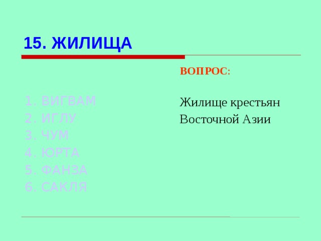 15. ЖИЛИЩА ВОПРОС : Жилище крестьян Восточной Азии  1. ВИГВАМ 2. ИГЛУ 3. ЧУМ  4. ЮРТА 5. ФАНЗА 6. САКЛЯ Используются гиперссылки. Гиперссылки работают только при показе слайдов. При нажатии на правильный вариант открывается слайд с подробным ответом. Прочитать, нажать кнопкой мыши на предполагаемый ответ. При нажатии на правильный вариант вопроса открывается слайд с ответом.  