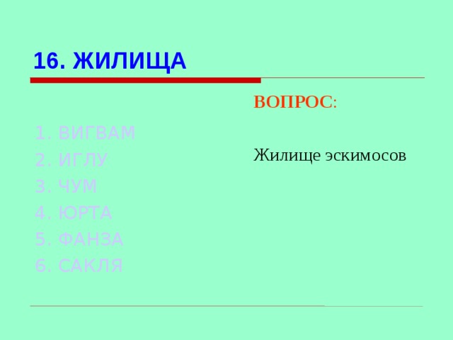 16. ЖИЛИЩА ВОПРОС : Жилище эскимосов 1. ВИГВАМ 2. ИГЛУ 3. ЧУМ  4. ЮРТА 5. ФАНЗА 6. САКЛЯ Используются гиперссылки. Гиперссылки работают только при показе слайдов. При нажатии на правильный вариант открывается слайд с подробным ответом. Прочитать, нажать кнопкой мыши на предполагаемый ответ. При нажатии на правильный вариант вопроса открывается слайд с ответом.  