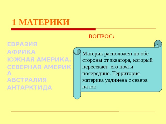 1  МАТЕРИКИ  ВОПРОС:  ЕВРАЗИЯ АФРИКА ЮЖНАЯ АМЕРИКА. СЕВЕРНАЯ АМЕРИКА АВСТРАЛИЯ АНТАРКТИДА Материк расположен по обе стороны от экватора, который пересекает его почти посередине. Территория материка удлинена с севера на юг. Используются гиперссылки. Гиперссылки работают только при показе слайдов. При нажатии на правильный вариант открывается слайд с подробным ответом. Прочитать, нажать кнопкой мыши на предполагаемый ответ. При нажатии на правильный вариант вопроса открывается слайд с ответом.  