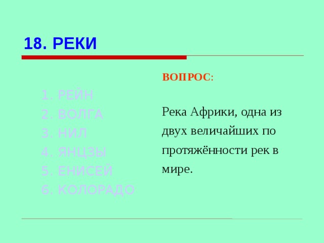 18. РЕКИ 1. РЕЙН 2. ВОЛГА 3. НИЛ  4. ЯНЦЗЫ 5. ЕНИСЕЙ 6. КОЛОРАДО  ВОПРОС : Река Африки, одна из двух величайших по протяжённости рек в мире. Используются гиперссылки. Гиперссылки работают только при показе слайдов. При нажатии на правильный вариант открывается слайд с подробным ответом. Прочитать, нажать кнопкой мыши на предполагаемый ответ. При нажатии на правильный вариант вопроса открывается слайд с ответом.  