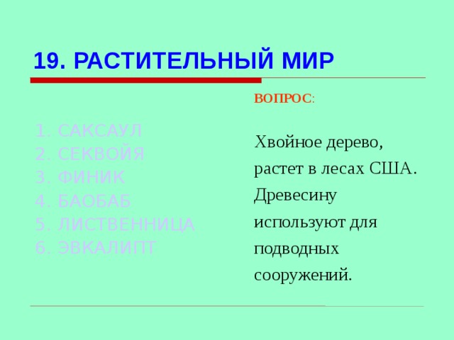 19. РАСТИТЕЛЬНЫЙ МИР ВОПРОС : Хвойное дерево, растет в лесах США. Древесину используют для подводных сооружений. 1. САКСАУЛ 2. СЕКВОЙЯ 3. ФИНИК 4. БАОБАБ 5. ЛИСТВЕННИЦА 6. ЭВКАЛИПТ Используются гиперссылки. Гиперссылки работают только при показе слайдов. При нажатии на правильный вариант открывается слайд с подробным ответом. Прочитать, нажать кнопкой мыши на предполагаемый ответ. При нажатии на правильный вариант вопроса открывается слайд с ответом.  