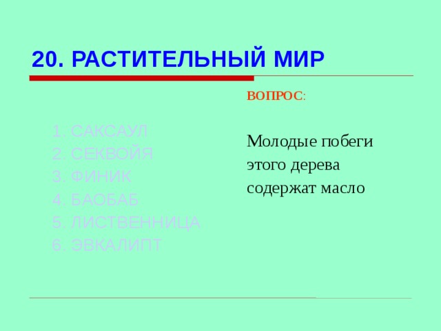 20. РАСТИТЕЛЬНЫЙ МИР ВОПРОС : Молодые побеги этого дерева содержат масло  1. САКСАУЛ 2. СЕКВОЙЯ 3. ФИНИК 4. БАОБАБ 5. ЛИСТВЕННИЦА 6. ЭВКАЛИПТ Используются гиперссылки. Гиперссылки работают только при показе слайдов. При нажатии на правильный вариант открывается слайд с подробным ответом. Прочитать, нажать кнопкой мыши на предполагаемый ответ. При нажатии на правильный вариант вопроса открывается слайд с ответом.  