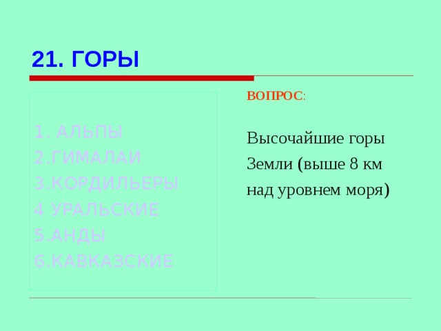 21. ГОРЫ ВОПРОС : Высочайшие горы Земли (выше 8 км над уровнем моря) 1. АЛЬПЫ 2.ГИМАЛАИ 3.КОРДИЛЬЕРЫ 4 УРАЛЬСКИЕ 5.АНДЫ 6.КАВКАЗСКИЕ Используются гиперссылки. Гиперссылки работают только при показе слайдов. При нажатии на правильный вариант открывается слайд с подробным ответом. Прочитать, нажать кнопкой мыши на предполагаемый ответ. При нажатии на правильный вариант вопроса открывается слайд с ответом.  