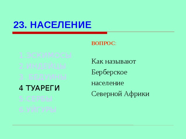 23. НАСЕЛЕНИЕ 1.ЭСКИМОСЫ 2.ИНДЕЙЦЫ 3. БЕДУИНЫ 4 ТУАРЕГИ 5.СЕРБЫ 6.УЙГУРЫ ВОПРОС : Как называют Берберское население Северной Африки Используются гиперссылки. Гиперссылки работают только при показе слайдов. При нажатии на правильный вариант открывается слайд с подробным ответом. Прочитать, нажать кнопкой мыши на предполагаемый ответ. При нажатии на правильный вариант вопроса открывается слайд с ответом.  