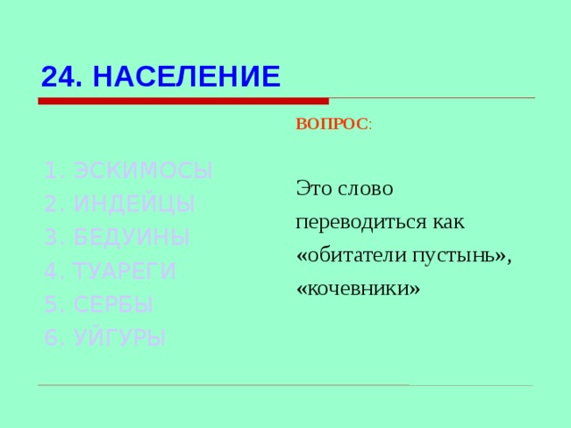 24. НАСЕЛЕНИЕ ВОПРОС : Это слово переводиться как «обитатели пустынь», «кочевники» 1. ЭСКИМОСЫ 2. ИНДЕЙЦЫ 3. БЕДУИНЫ 4. ТУАРЕГИ 5. СЕРБЫ 6. УЙГУРЫ Используются гиперссылки. Гиперссылки работают только при показе слайдов. При нажатии на правильный вариант открывается слайд с подробным ответом.  